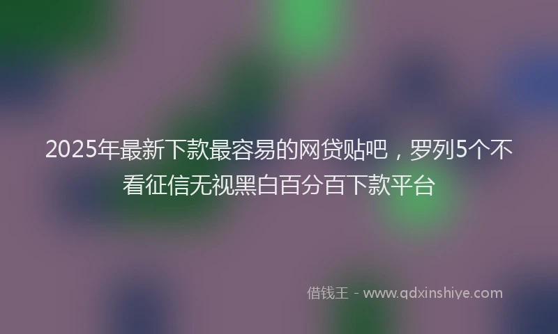 2025年最新下款最容易的网贷贴吧，罗列5个不看征信无视黑白百分百下款平台
