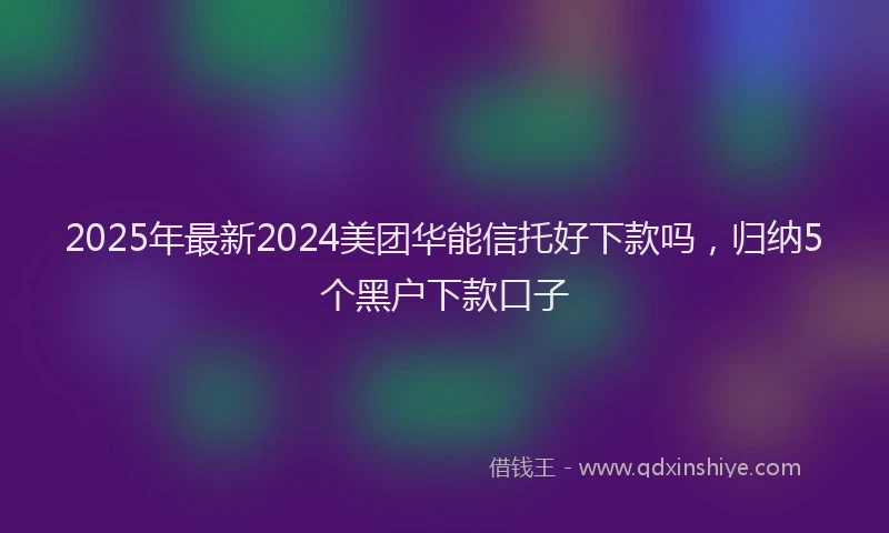 2025年最新2024美团华能信托好下款吗，归纳5个黑户下款口子