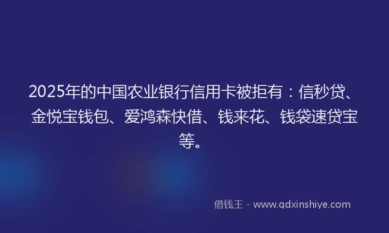 2025年的中国农业银行信用卡被拒有：信秒贷、金悦宝钱包、爱鸿森快借、钱来花、钱袋速贷宝等。