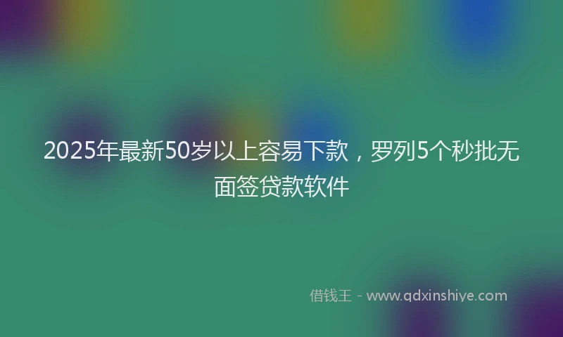 2025年最新50岁以上容易下款，罗列5个秒批无面签贷款软件