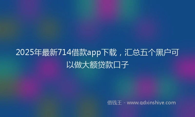 2025年最新714借款app下载，汇总五个黑户可以做大额贷款口子