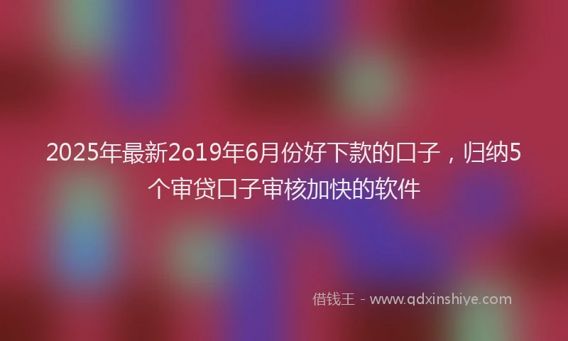 2025年最新2o19年6月份好下款的口子，归纳5个审贷口子审核加快的软件