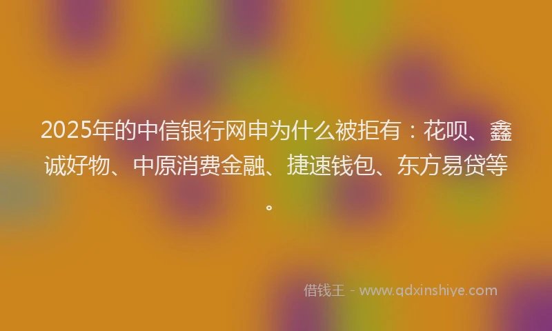 2025年的中信银行网申为什么被拒有：花呗、鑫诚好物、中原消费金融、捷速钱包、东方易贷等。
