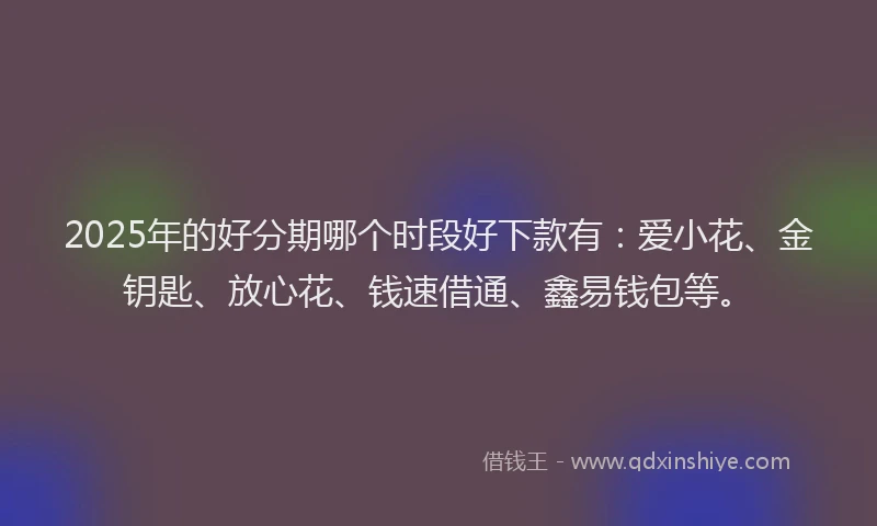 2025年的好分期哪个时段好下款有：爱小花、金钥匙、放心花、钱速借通、鑫易钱包等。