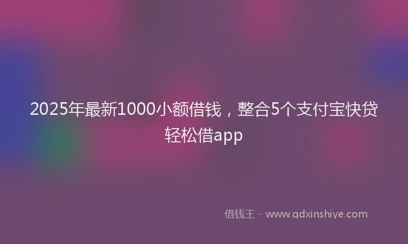 2025年最新1000小额借钱，整合5个支付宝快贷轻松借app