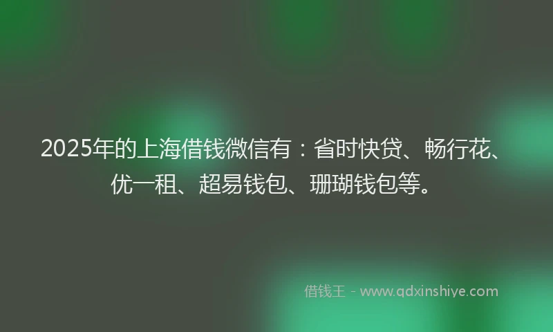 2025年的上海借钱微信有：省时快贷、畅行花、优一租、超易钱包、珊瑚钱包等。