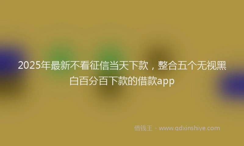 2025年最新不看征信当天下款，整合五个无视黑白百分百下款的借款app