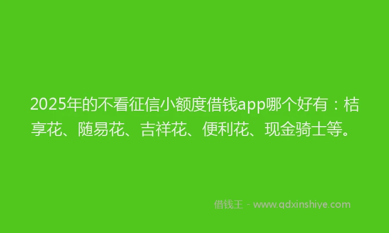 2025年的不看征信小额度借钱app哪个好有：桔享花、随易花、吉祥花、便利花、现金骑士等。