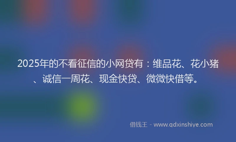 2025年的不看征信的小网贷有：维品花、花小猪、诚信一周花、现金快贷、微微快借等。