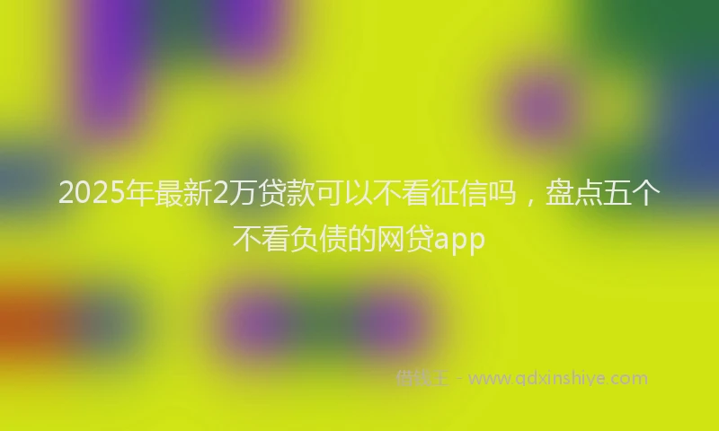 2025年最新2万贷款可以不看征信吗，盘点五个不看负债的网贷app
