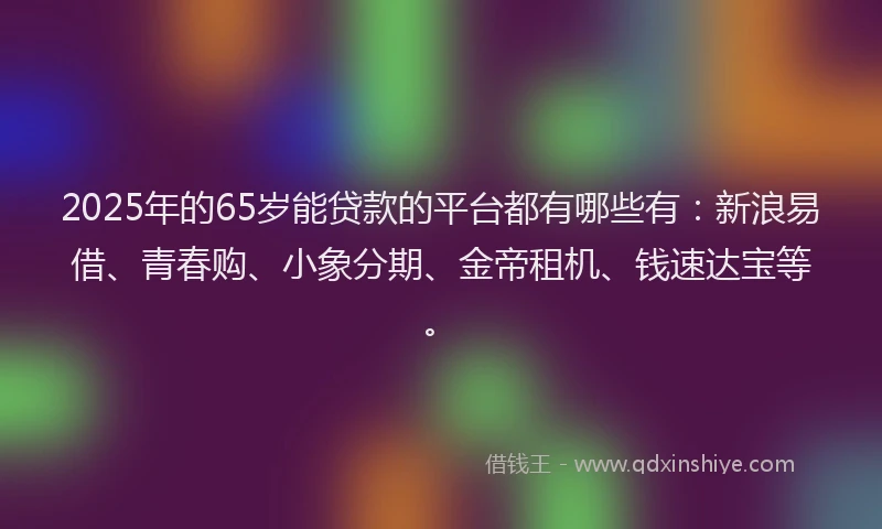 2025年的65岁能贷款的平台都有哪些有：新浪易借、青春购、小象分期、金帝租机、钱速达宝等。