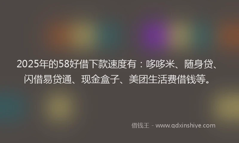 2025年的58好借下款速度有：哆哆米、随身贷、闪借易贷通、现金盒子、美团生活费借钱等。