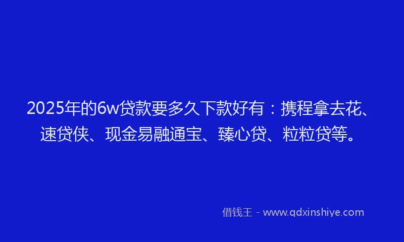 2025年的6w贷款要多久下款好有：携程拿去花、速贷侠、现金易融通宝、臻心贷、粒粒贷等。