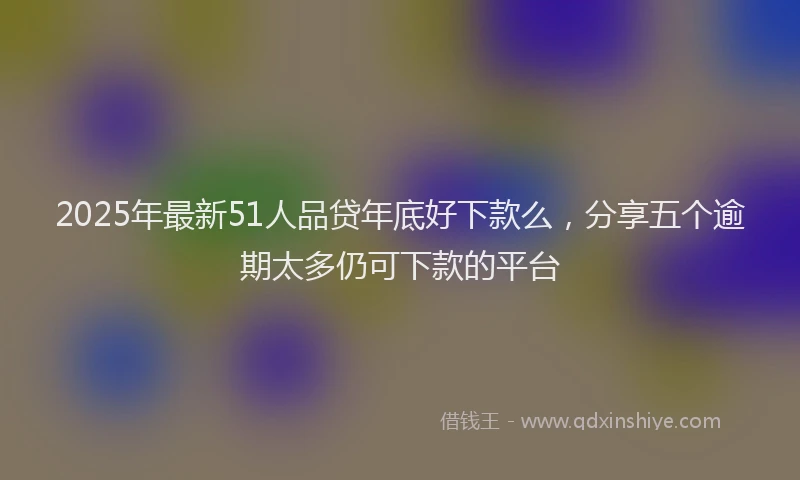 2025年最新51人品贷年底好下款么，分享五个逾期太多仍可下款的平台