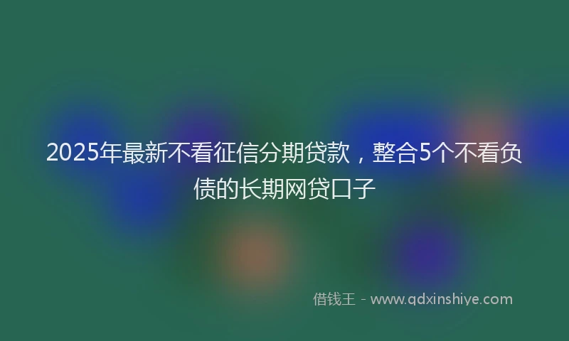 2025年最新不看征信分期贷款，整合5个不看负债的长期网贷口子
