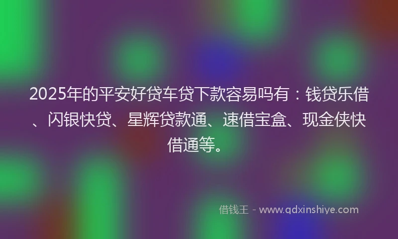2025年的平安好贷车贷下款容易吗有：钱贷乐借、闪银快贷、星辉贷款通、速借宝盒、现金侠快借通等。