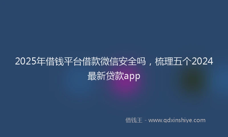 2025年借钱平台借款微信安全吗，梳理五个2024最新贷款app