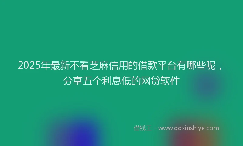 2025年最新不看芝麻信用的借款平台有哪些呢，分享五个利息低的网贷软件