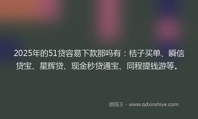 2025年的51贷容易下款那吗有：桔子买单、瞬信贷宝、星辉贷、现金秒贷通宝、同程提钱游等。