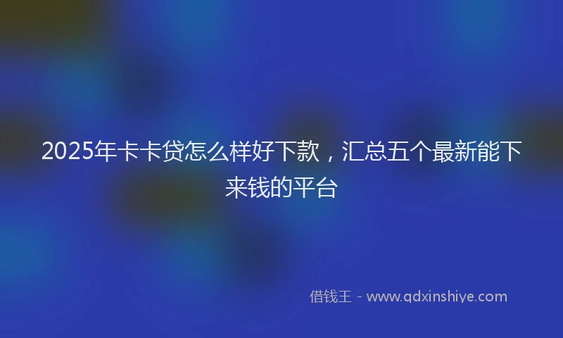 2025年卡卡贷怎么样好下款，汇总五个最新能下来钱的平台