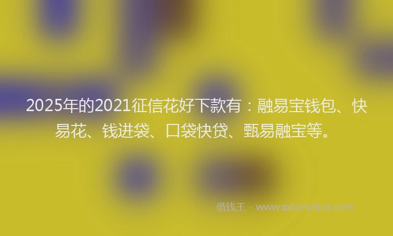 2025年的2021征信花好下款有：融易宝钱包、快易花、钱进袋、口袋快贷、甄易融宝等。