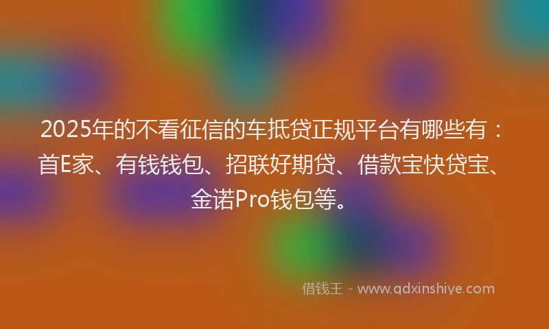 2025年的不看征信的车抵贷正规平台有哪些有：首E家、有钱钱包、招联好期贷、借款宝快贷宝、金诺Pro钱包等。