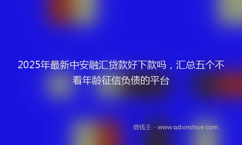 2025年最新中安融汇贷款好下款吗，汇总五个不看年龄征信负债的平台
