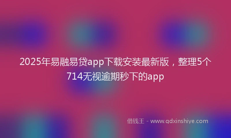 2025年易融易贷app下载安装最新版，整理5个714无视逾期秒下的app
