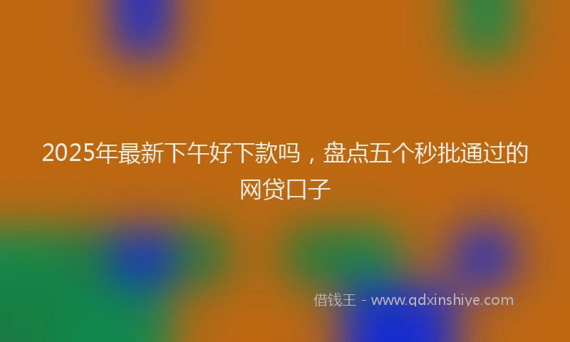 2025年最新下午好下款吗，盘点五个秒批通过的网贷口子