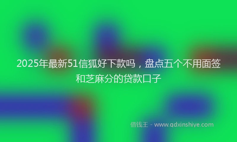 2025年最新51信狐好下款吗，盘点五个不用面签和芝麻分的贷款口子