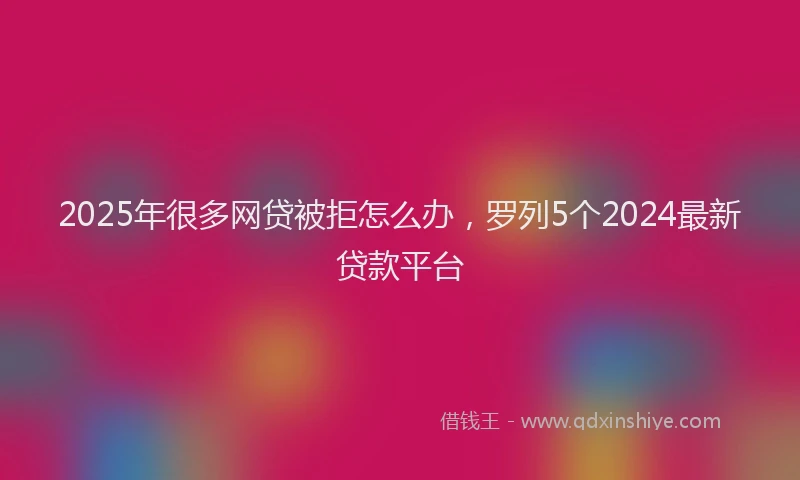 2025年很多网贷被拒怎么办，罗列5个2024最新贷款平台