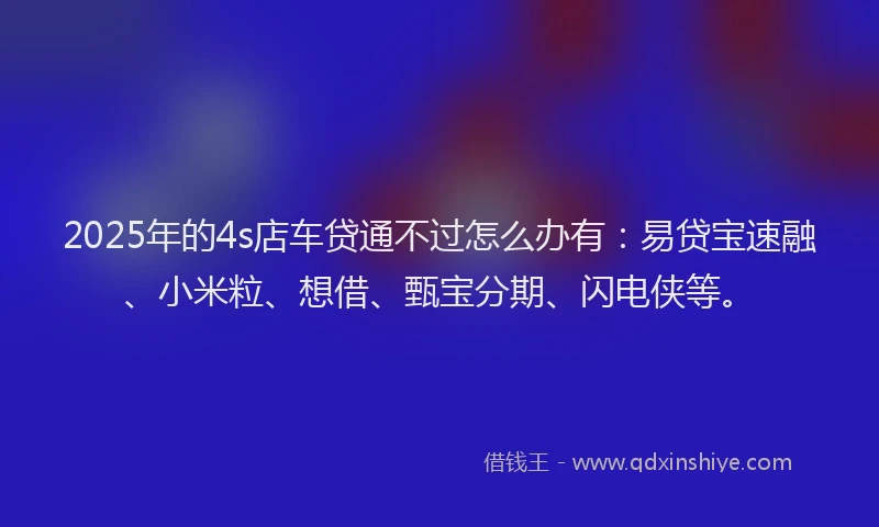 2025年的4s店车贷通不过怎么办有：易贷宝速融、小米粒、想借、甄宝分期、闪电侠等。