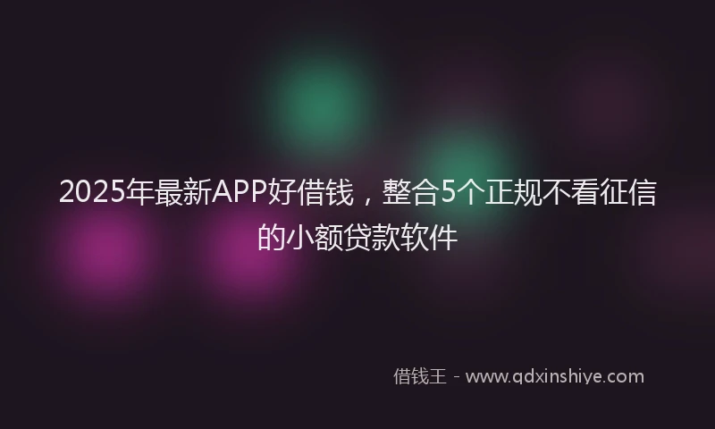 2025年最新APP好借钱，整合5个正规不看征信的小额贷款软件