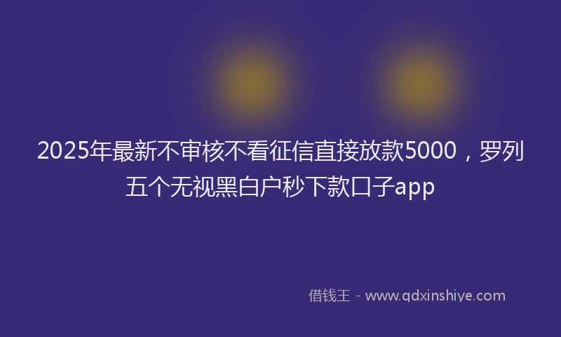 2025年最新不审核不看征信直接放款5000，罗列五个无视黑白户秒下款口子app