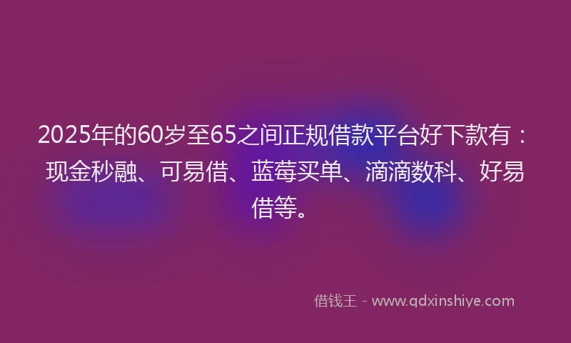 2025年的60岁至65之间正规借款平台好下款有：现金秒融、可易借、蓝莓买单、滴滴数科、好易借等。