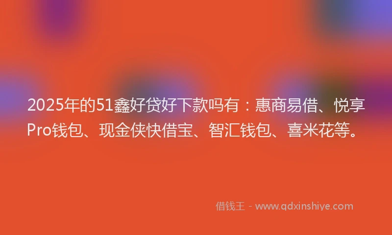 2025年的51鑫好贷好下款吗有：惠商易借、悦享Pro钱包、现金侠快借宝、智汇钱包、喜米花等。