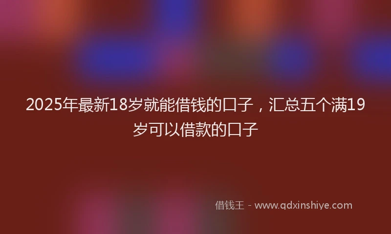 2025年最新18岁就能借钱的口子，汇总五个满19岁可以借款的口子