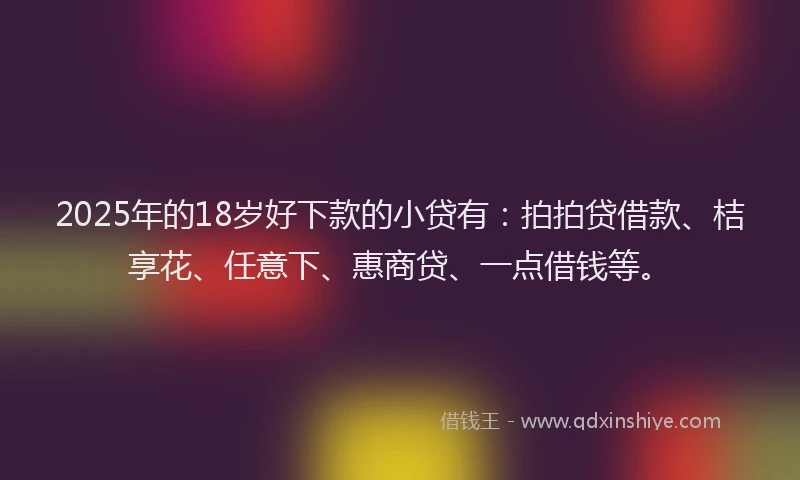 2025年的18岁好下款的小贷有：拍拍贷借款、桔享花、任意下、惠商贷、一点借钱等。