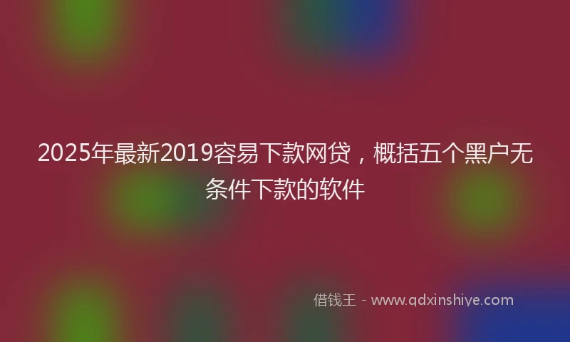 2025年最新2019容易下款网贷，概括五个黑户无条件下款的软件