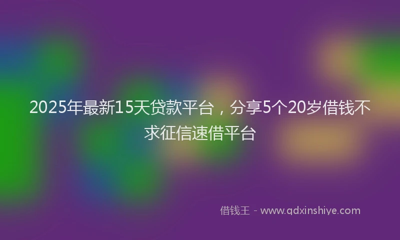 2025年最新15天贷款平台，分享5个20岁借钱不求征信速借平台
