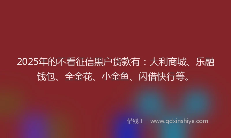 2025年的不看征信黑户货款有：大利商城、乐融钱包、全金花、小金鱼、闪借快行等。