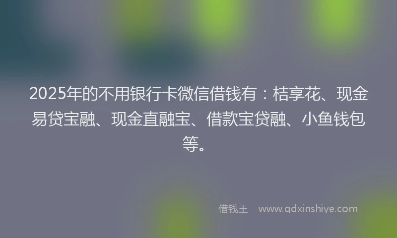 2025年的不用银行卡微信借钱有：桔享花、现金易贷宝融、现金直融宝、借款宝贷融、小鱼钱包等。