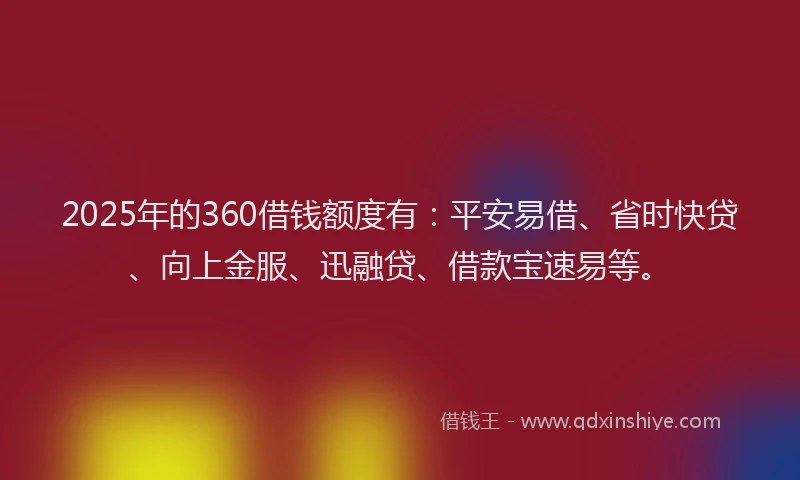 2025年的360借钱额度有：平安易借、省时快贷、向上金服、迅融贷、借款宝速易等。