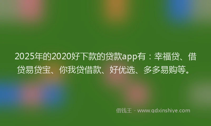 2025年的2020好下款的贷款app有：幸福贷、借贷易贷宝、你我贷借款、好优选、多多易购等。