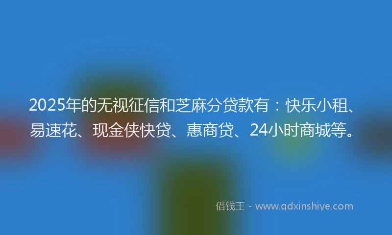 2025年的无视征信和芝麻分贷款有：快乐小租、易速花、现金侠快贷、惠商贷、24小时商城等。