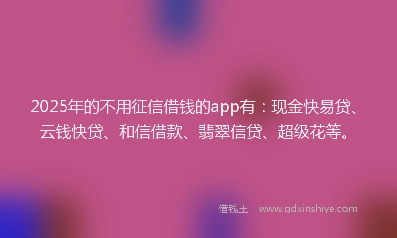 2025年的不用征信借钱的app有：现金快易贷、云钱快贷、和信借款、翡翠信贷、超级花等。