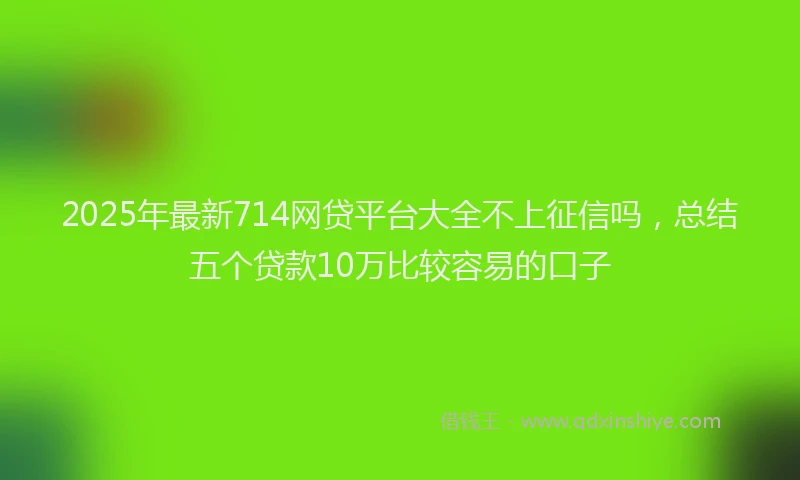 2025年最新714网贷平台大全不上征信吗，总结五个贷款10万比较容易的口子