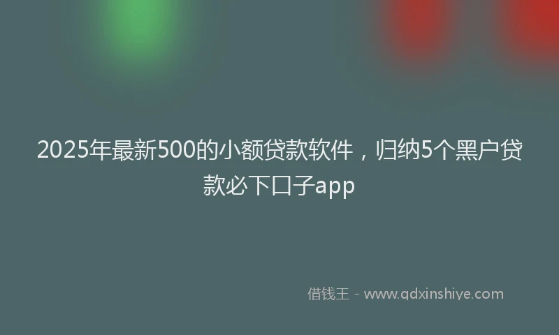 2025年最新500的小额贷款软件，归纳5个黑户贷款必下口子app