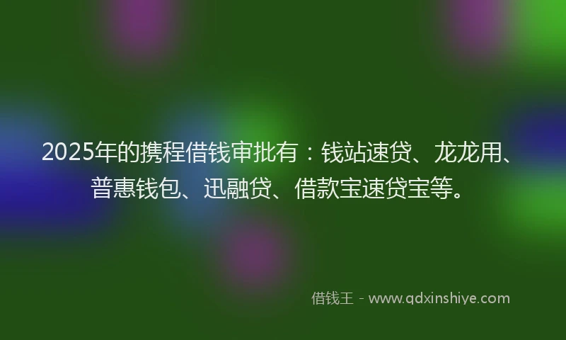 2025年的携程借钱审批有：钱站速贷、龙龙用、普惠钱包、迅融贷、借款宝速贷宝等。