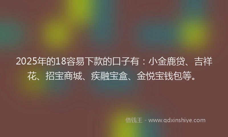 2025年的18容易下款的口子有：小金鹿贷、吉祥花、招宝商城、疾融宝盒、金悦宝钱包等。